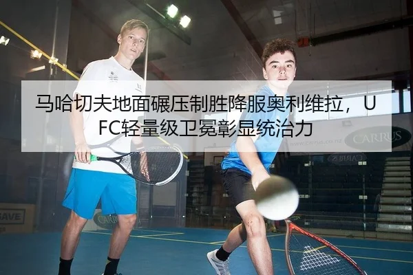马哈切夫地面碾压制胜降服奥利维拉，UFC轻量级卫冕彰显统治力