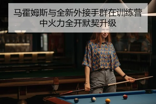 马霍姆斯与全新外接手群在训练营中火力全开默契升级